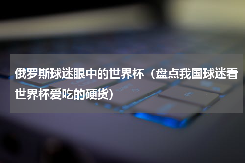 俄罗斯球迷眼中的世界杯（盘点我国球迷看世界杯爱吃的硬货）