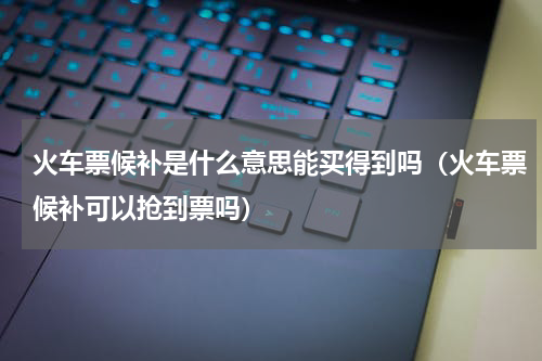 火车票候补是什么意思能买得到吗（火车票候补可以抢到票吗）