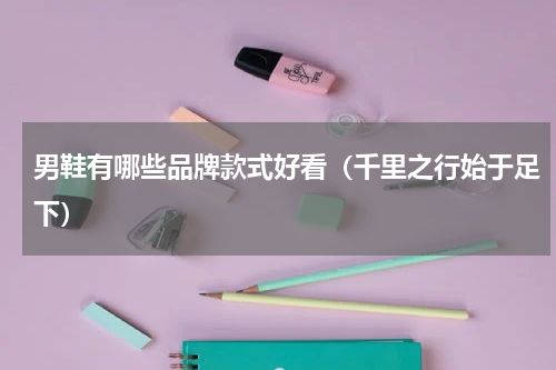 男鞋有哪些品牌款式好看（千里之行始于足下）