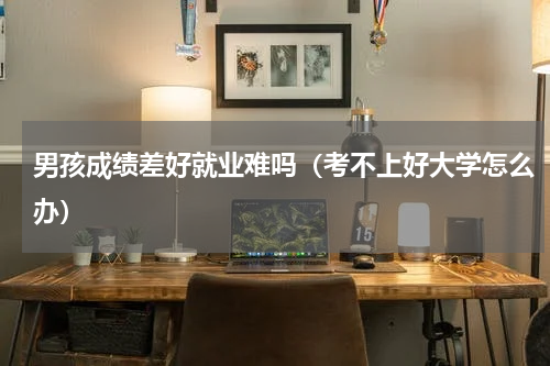 男孩成绩差好就业难吗（考不上好大学怎么办）