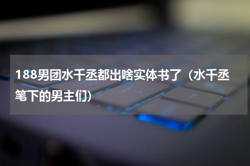 188男团水千丞都出啥实体书了（水千丞笔下的男主们）