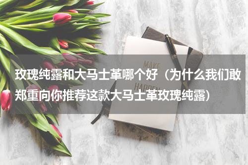 玫瑰纯露和大马士革哪个好（为什么我们敢郑重向你推荐这款大马士革玫瑰纯露）