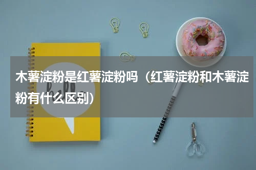 木薯淀粉是红薯淀粉吗（红薯淀粉和木薯淀粉有什么区别）