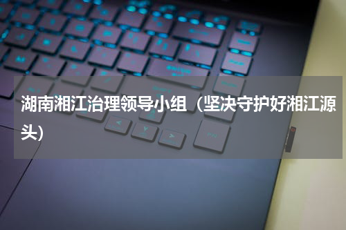 湖南湘江治理领导小组（坚决守护好湘江源头）