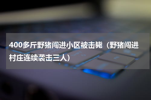 400多斤野猪闯进小区被击毙（野猪闯进村庄连续袭击三人）