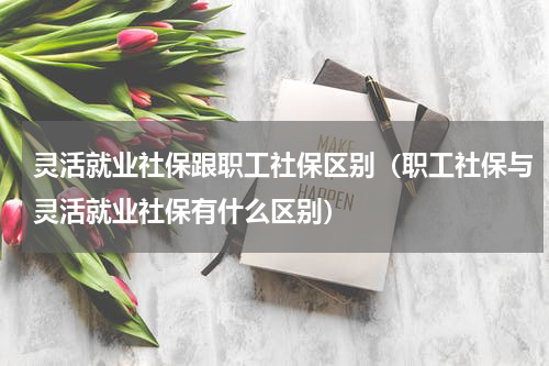 灵活就业社保跟职工社保区别（职工社保与灵活就业社保有什么区别）