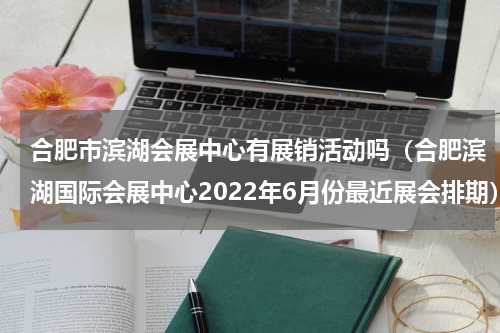 合肥市滨湖会展中心有展销活动吗（合肥滨湖国际会展中心2022年6月份最近展会排期）