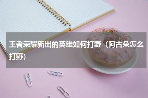 王者荣耀新出的英雄如何打野（阿古朵怎么打野）