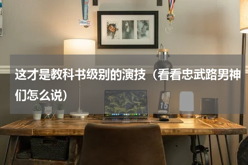 这才是教科书级别的演技（看看忠武路男神们怎么说）