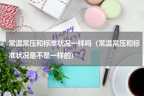 常温常压和标准状况一样吗（常温常压和标准状况是不是一样的）