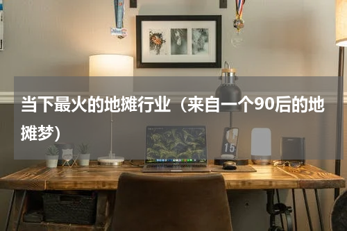 当下最火的地摊行业（来自一个90后的地摊梦）