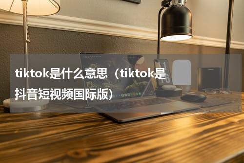 tiktok是什么意思（tiktok是抖音短视频国际版）
