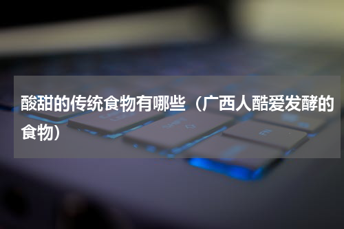 酸甜的传统食物有哪些（广西人酷爱发酵的食物）