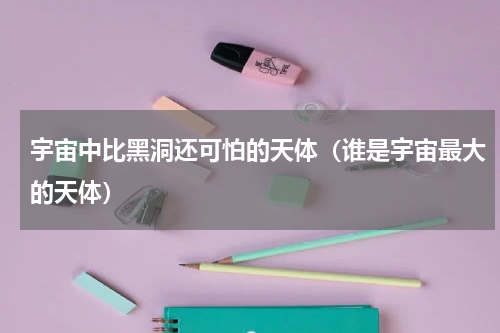 宇宙中比黑洞还可怕的天体（谁是宇宙最大的天体）