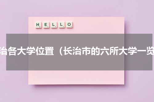 长治各大学位置（长治市的六所大学一览）