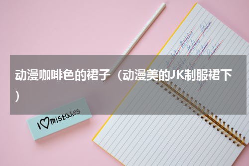 动漫咖啡色的裙子（动漫美的JK制服裙下）