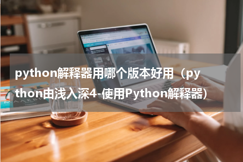 python解释器用哪个版本好用（python由浅入深4-使用Python解释器）