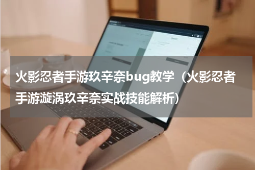 火影忍者手游玖辛奈bug教学（火影忍者手游漩涡玖辛奈实战技能解析）