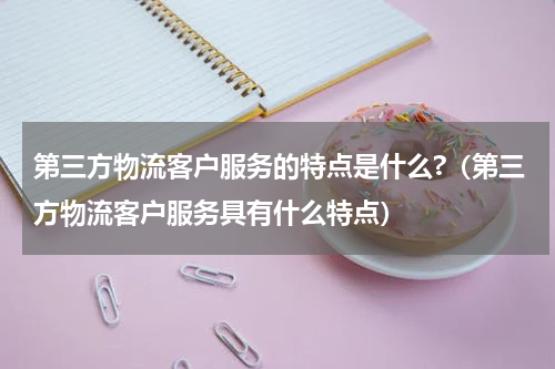 第三方物流客户服务的特点是什么?（第三方物流客户服务具有什么特点）