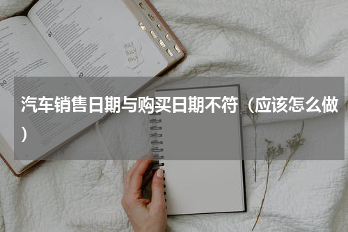 汽车销售日期与购买日期不符（应该怎么做）