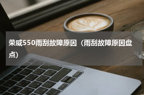 荣威550雨刮故障原因（雨刮故障原因盘点）