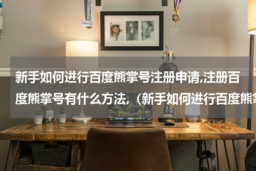 新手如何进行百度熊掌号注册申请,注册百度熊掌号有什么方法,（新手如何进行百度熊掌号注册申请）