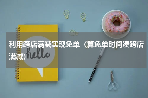 利用跨店满减实现免单（算免单时间凑跨店满减）