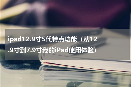 ipad12.9寸5代特点功能（从12.9寸到7.9寸我的iPad使用体验）