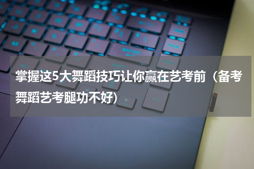 掌握这5大舞蹈技巧让你赢在艺考前（备考舞蹈艺考腿功不好）