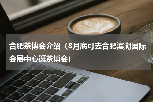 合肥茶博会介绍（8月底可去合肥滨湖国际会展中心逛茶博会）