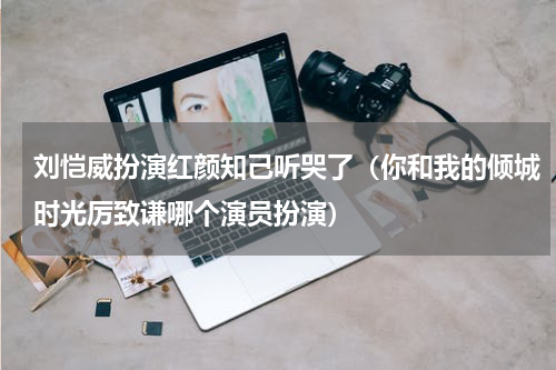 刘恺威扮演红颜知己听哭了（你和我的倾城时光厉致谦哪个演员扮演）