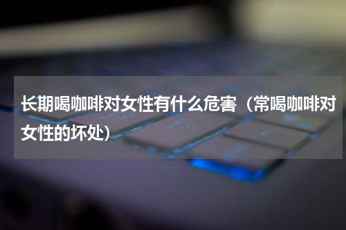 长期喝咖啡对女性有什么危害（常喝咖啡对女性的坏处）