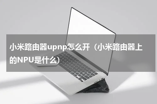 小米路由器upnp怎么开（小米路由器上的NPU是什么）