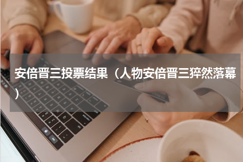 安倍晋三投票结果（人物安倍晋三猝然落幕）