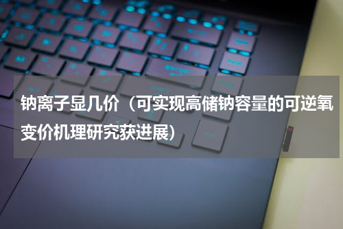 钠离子显几价（可实现高储钠容量的可逆氧变价机理研究获进展）