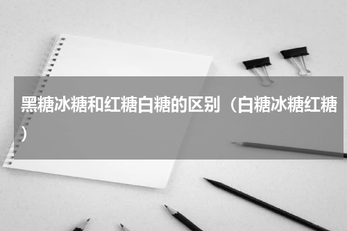 黑糖冰糖和红糖白糖的区别（白糖冰糖红糖）