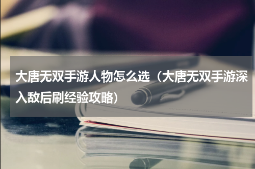 大唐无双手游人物怎么选（大唐无双手游深入敌后刷经验攻略）