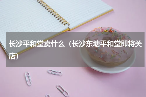 长沙平和堂卖什么（长沙东塘平和堂即将关店）