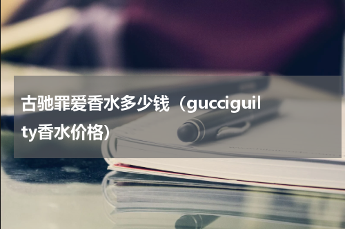 古驰罪爱香水多少钱（gucciguilty香水价格）