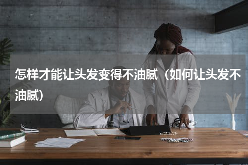 怎样才能让头发变得不油腻（如何让头发不油腻）