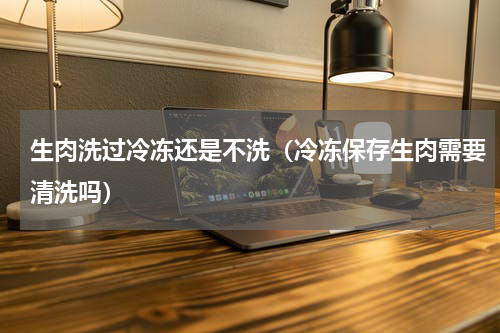 生肉洗过冷冻还是不洗（冷冻保存生肉需要清洗吗）
