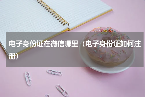 电子身份证在微信哪里（电子身份证如何注册）