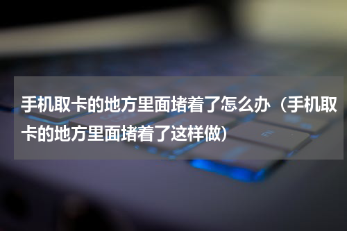 手机取卡的地方里面堵着了怎么办（手机取卡的地方里面堵着了这样做）