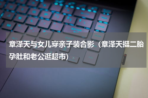 章泽天与女儿穿亲子装合影（章泽天挺二胎孕肚和老公逛超市）