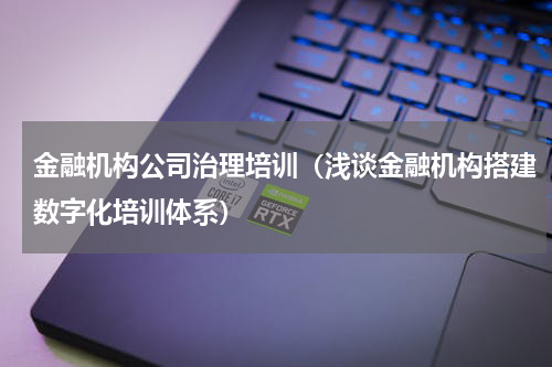 金融机构公司治理培训（浅谈金融机构搭建数字化培训体系）