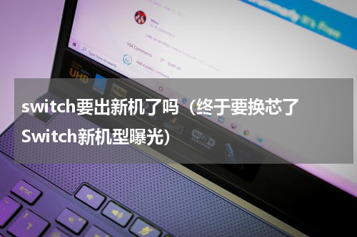 switch要出新机了吗（终于要换芯了Switch新机型曝光）