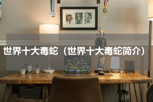 世界十大毒蛇（世界十大毒蛇简介）