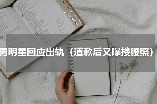 男明星回应出轨（道歉后又曝搂腰照）