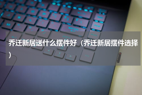 乔迁新居送什么摆件好（乔迁新居摆件选择）