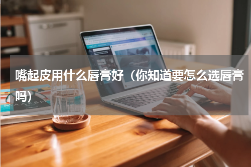 嘴起皮用什么唇膏好（你知道要怎么选唇膏吗）